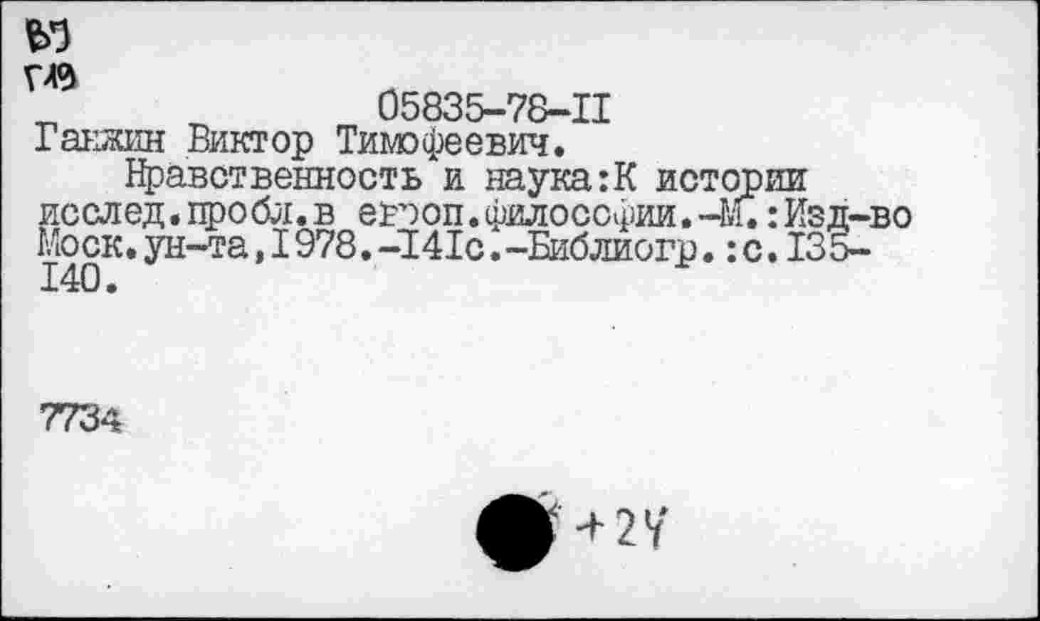 ﻿де
г«
05835-78-11
Гакзжин Виктор Тимофеевич.
Нравственность и наука:К истории исслед.пробл.в евооп.философии.-М.:Изд-во Моск.ун-та,I978.-141с.-Библиогр.:с.135-140.
7734
